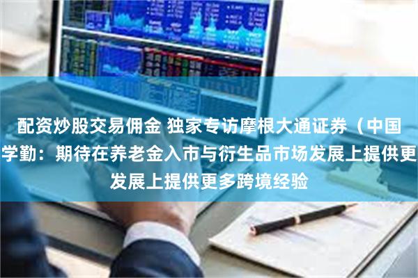 配资炒股交易佣金 独家专访摩根大通证券(中国)总经理余学勤:期待在养老金入市与衍生品市场发展上提供更多跨境经验