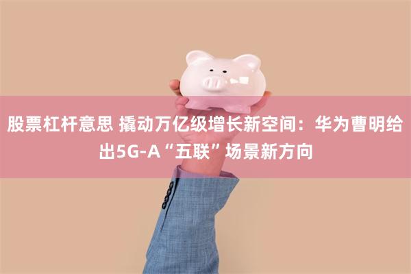 股票杠杆意思 撬动万亿级增长新空间:华为曹明给出5G-A“五联”场景新方向