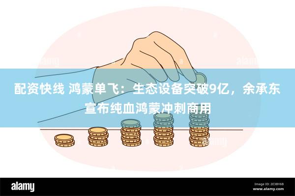配资快线 鸿蒙单飞:生态设备突破9亿,余承东宣布纯血鸿蒙冲刺商用