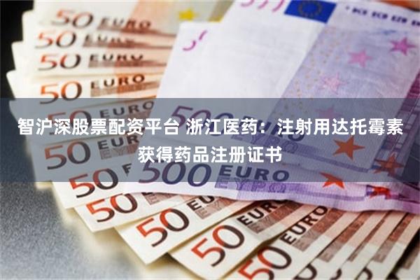 智沪深股票配资平台 浙江医药：注射用达托霉素获得药品注册证书