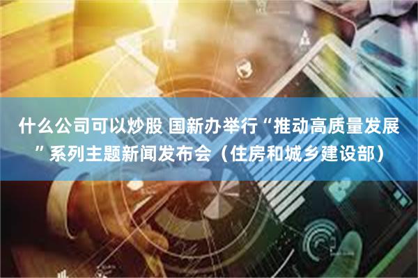 什么公司可以炒股 国新办举行“推动高质量发展”系列主题新闻发布会(住房和城乡建设部)