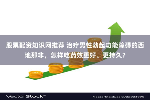 股票配资知识网推荐 治疗男性勃起功能障碍的西地那非,怎样吃药效更好、更持久?