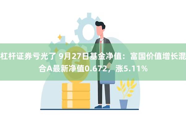杠杆证券亏光了 9月27日基金净值:富国价值增长混合A最新净值0.672,涨5.11%