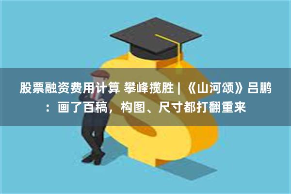 股票融资费用计算 攀峰揽胜 | 《山河颂》吕鹏:画了百稿,构图、尺寸都打翻重来