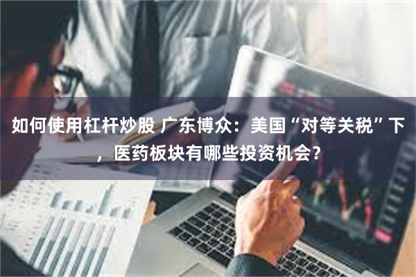 如何使用杠杆炒股 广东博众:美国“对等关税”下,医药板块有哪些投资机会?