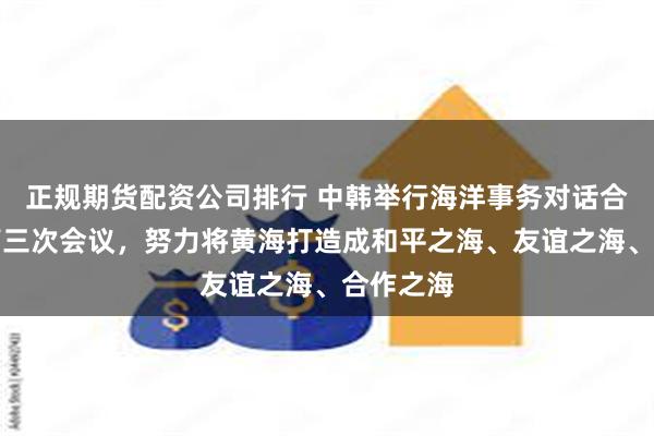 正规期货配资公司排行 中韩举行海洋事务对话合作机制第三次会议,努力将黄海打造成和平之海、友谊之海、合作之海