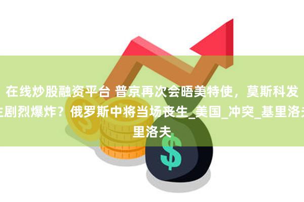 在线炒股融资平台 普京再次会晤美特使,莫斯科发生剧烈爆炸?俄罗斯中将当场丧生_美国_冲突_基里洛夫
