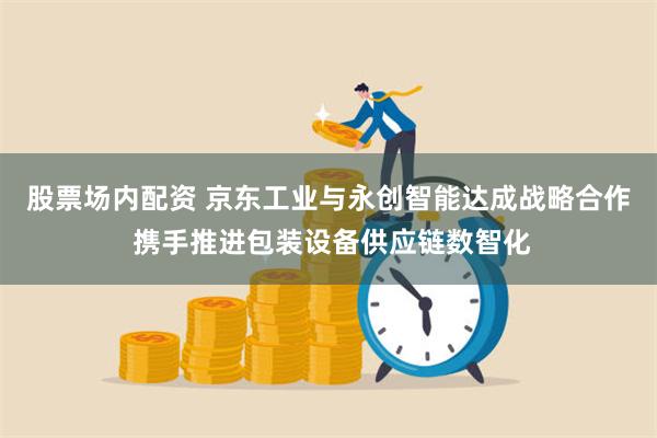 股票场内配资 京东工业与永创智能达成战略合作 携手推进包装设备供应链数智化