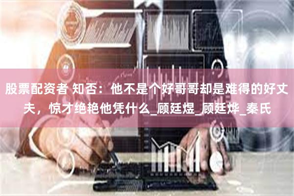 股票配资者 知否:他不是个好哥哥却是难得的好丈夫,惊才绝艳他凭什么_顾廷煜_顾廷烨_秦氏