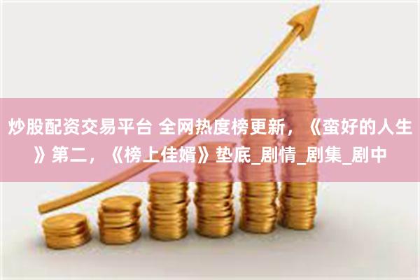 炒股配资交易平台 全网热度榜更新,《蛮好的人生》第二,《榜上佳婿》垫底_剧情_剧集_剧中