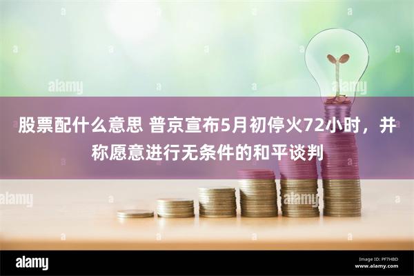 股票配什么意思 普京宣布5月初停火72小时,并称愿意进行无条件的和平谈判