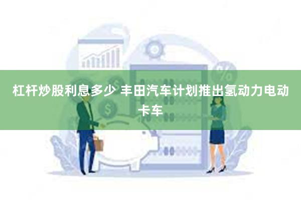 杠杆炒股利息多少 丰田汽车计划推出氢动力电动卡车