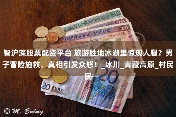 智沪深股票配资平台 旅游胜地冰湖里惊现人腿?男子冒险施救,真相引发众怒!_冰川_青藏高原_村民