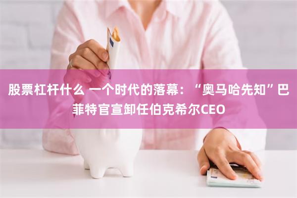 股票杠杆什么 一个时代的落幕：“奥马哈先知”巴菲特官宣卸任伯克希尔CEO