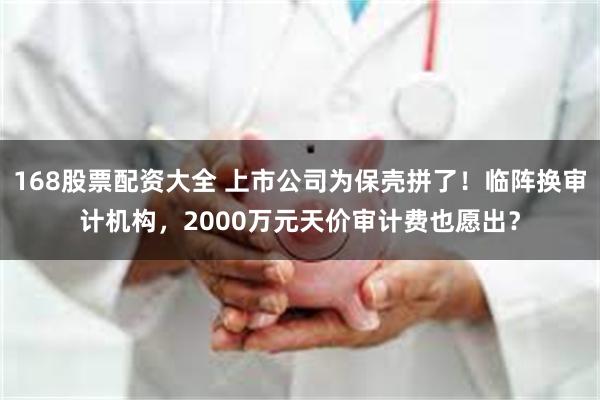 168股票配资大全 上市公司为保壳拼了!临阵换审计机构,2000万元天价审计费也愿出?