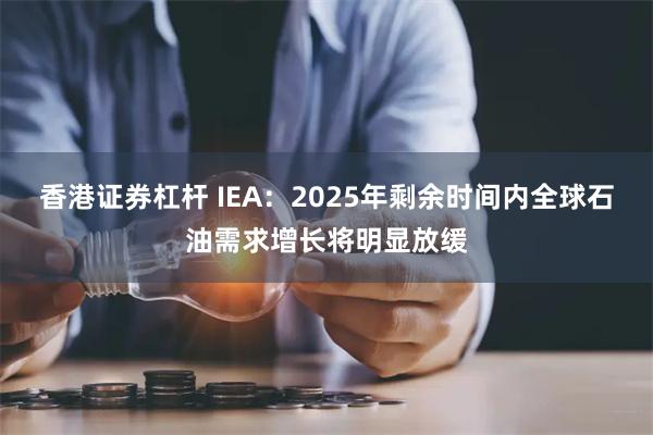 香港证券杠杆 IEA:2025年剩余时间内全球石油需求增长将明显放缓