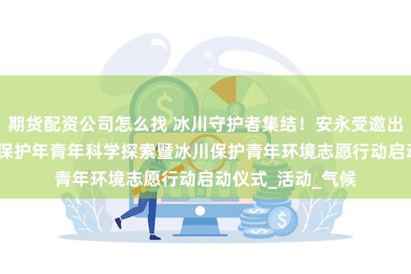 期货配资公司怎么找 冰川守护者集结!安永受邀出席2025国际冰川保护年青年科学探索暨冰川保护青年环境志愿行动启动仪式_活动_气候