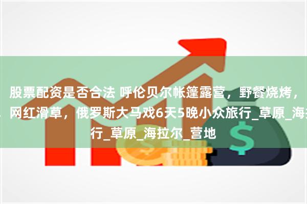 股票配资是否合法 呼伦贝尔帐篷露营,野餐烧烤,骑马穿越,网红滑草,俄罗斯大马戏6天5晚小众旅行_草原_海拉尔_营地