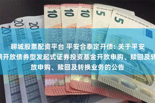 聊城股票配资平台 平安合泰定开债: 关于平安合泰3个月定期开放债券型发起式证券投资基金开放申购、赎回及转换业务的公告