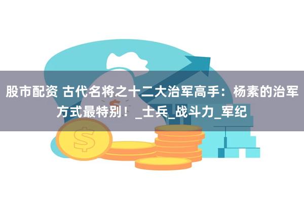 股市配资 古代名将之十二大治军高手:杨素的治军方式最特别!_士兵_战斗力_军纪
