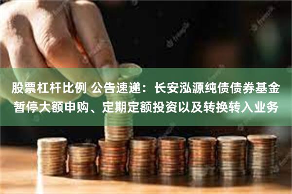 股票杠杆比例 公告速递:长安泓源纯债债券基金暂停大额申购、定期定额投资以及转换转入业务