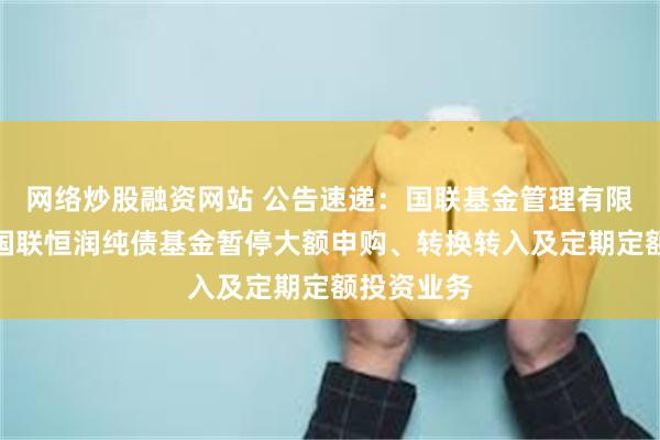 网络炒股融资网站 公告速递:国联基金管理有限公司关于国联恒润纯债基金暂停大额申购、转换转入及定期定额投资业务