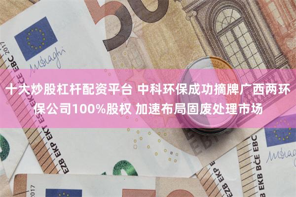 十大炒股杠杆配资平台 中科环保成功摘牌广西两环保公司100%股权 加速布局固废处理市场