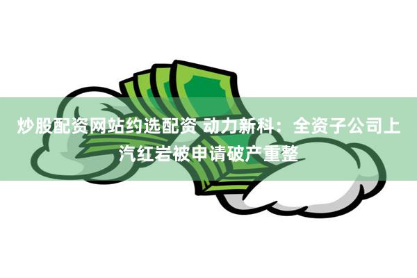 炒股配资网站约选配资 动力新科:全资子公司上汽红岩被申请破产重整