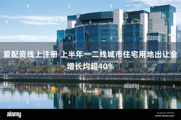 爱配资线上注册 上半年一二线城市住宅用地出让金增长均超40%