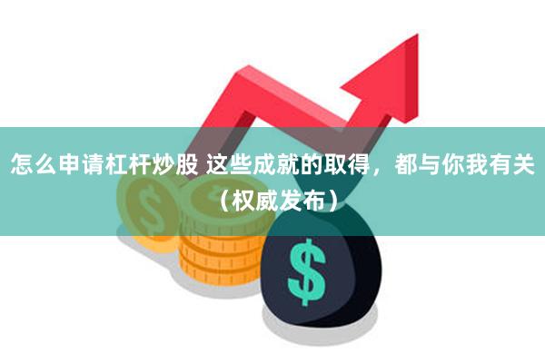 怎么申请杠杆炒股 这些成就的取得,都与你我有关(权威发布)