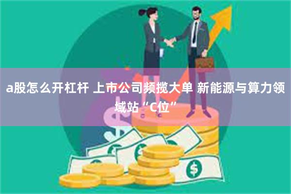 a股怎么开杠杆 上市公司频揽大单 新能源与算力领域站“C位”