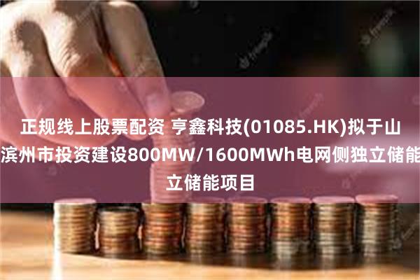 正规线上股票配资 亨鑫科技(01085.HK)拟于山东省滨州市投资建设800MW/1600MWh电网侧独立储能项目