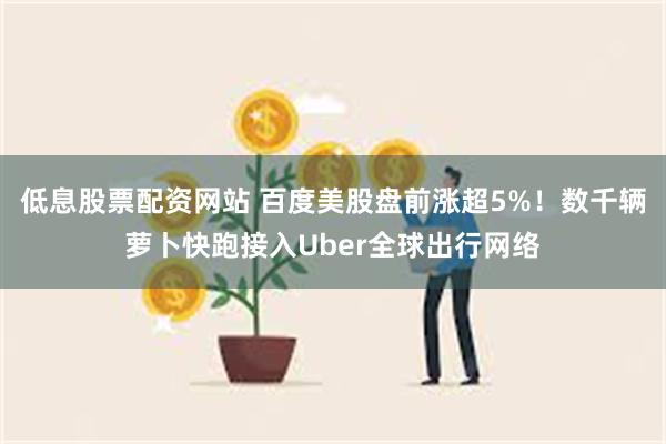 低息股票配资网站 百度美股盘前涨超5%!数千辆萝卜快跑接入Uber全球出行网络