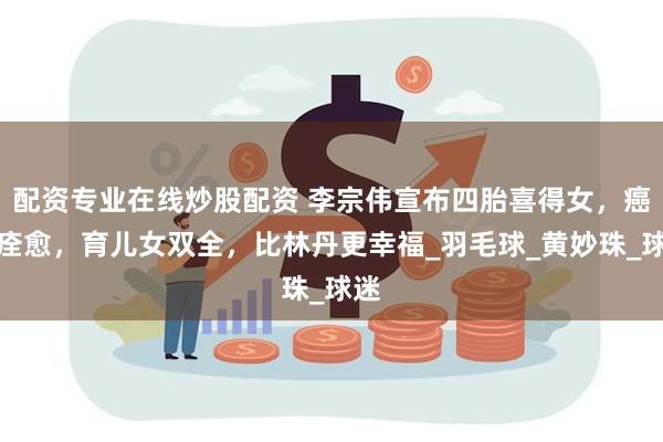配资专业在线炒股配资 李宗伟宣布四胎喜得女,癌症痊愈,育儿女双全,比林丹更幸福_羽毛球_黄妙珠_球迷
