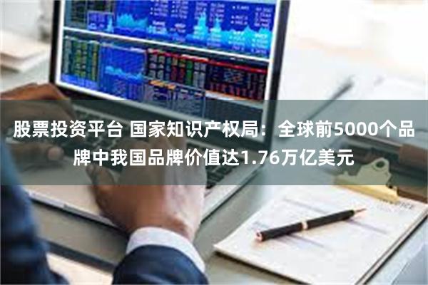 股票投资平台 国家知识产权局:全球前5000个品牌中我国品牌价值达1.76万亿美元