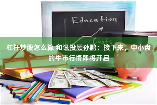 杠杆炒股怎么算 和讯投顾孙鹏:接下来,中小盘的牛市行情即将开启