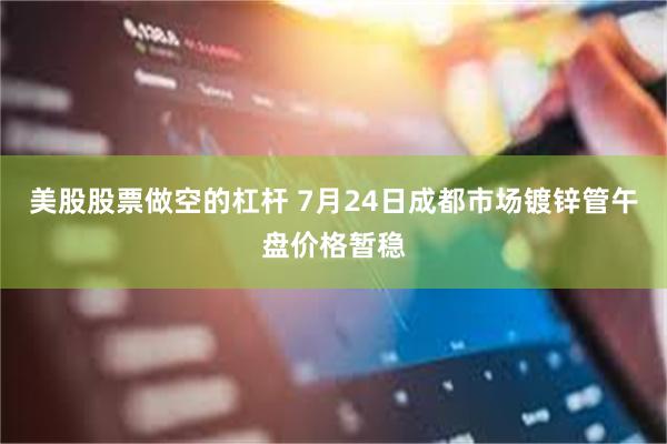美股股票做空的杠杆 7月24日成都市场镀锌管午盘价格暂稳