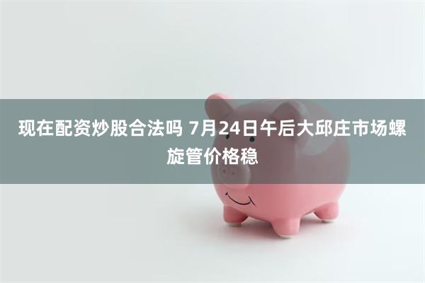 现在配资炒股合法吗 7月24日午后大邱庄市场螺旋管价格稳