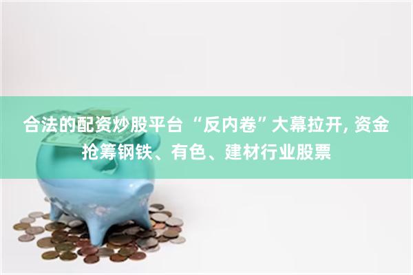 合法的配资炒股平台 “反内卷”大幕拉开, 资金抢筹钢铁、有色、建材行业股票