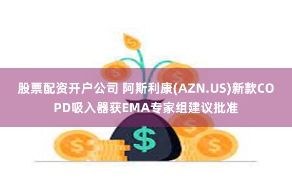 股票配资开户公司 阿斯利康(AZN.US)新款COPD吸入器获EMA专家组建议批准