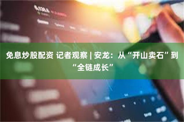 免息炒股配资 记者观察 | 安龙:从“开山卖石”到“全链成长”