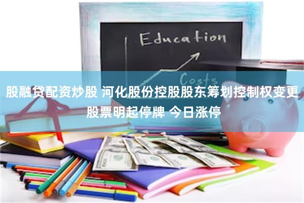 股融贷配资炒股 河化股份控股股东筹划控制权变更 股票明起停牌 今日涨停