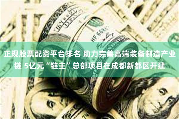 正规股票配资平台排名 助力完善高端装备制造产业链 5亿元“链主”总部项目在成都新都区开建