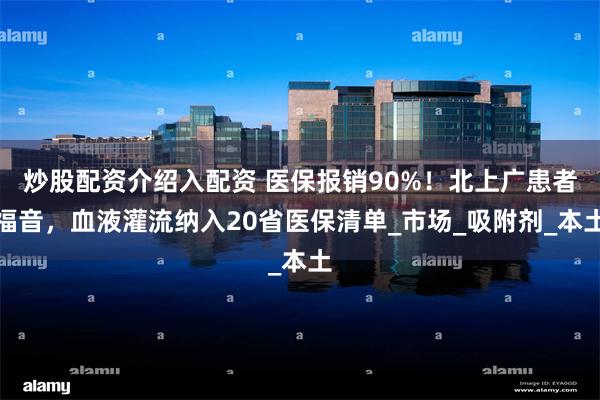 炒股配资介绍入配资 医保报销90%！北上广患者福音，血液灌流纳入20省医保清单_市场_吸附剂_本土