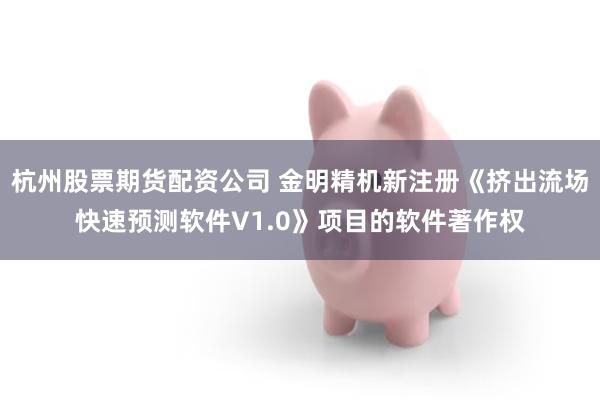 杭州股票期货配资公司 金明精机新注册《挤出流场快速预测软件V1.0》项目的软件著作权