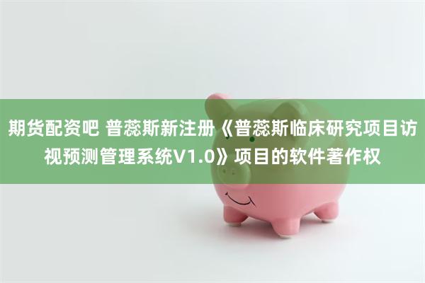期货配资吧 普蕊斯新注册《普蕊斯临床研究项目访视预测管理系统V1.0》项目的软件著作权