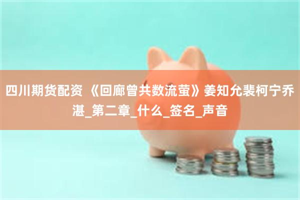 四川期货配资 《回廊曾共数流萤》姜知允裴柯宁乔湛_第二章_什么_签名_声音