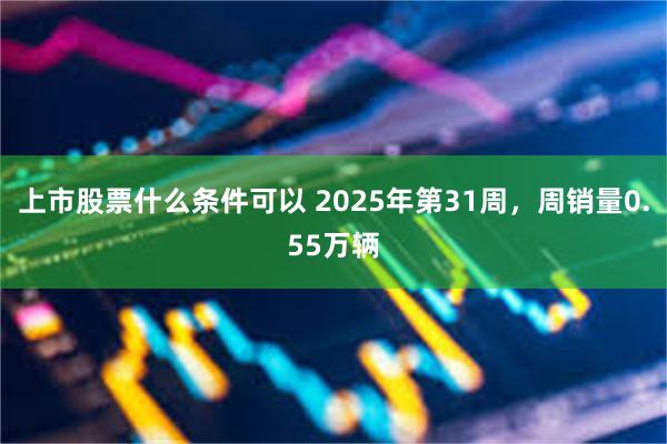 上市股票什么条件可以 2025年第31周，周销量0.55万辆