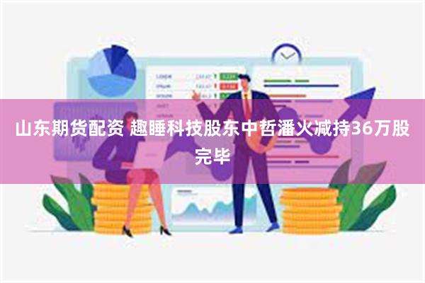 山东期货配资 趣睡科技股东中哲潘火减持36万股完毕
