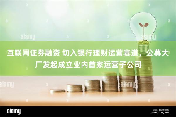 互联网证劵融资 切入银行理财运营赛道,公募大厂发起成立业内首家运营子公司
